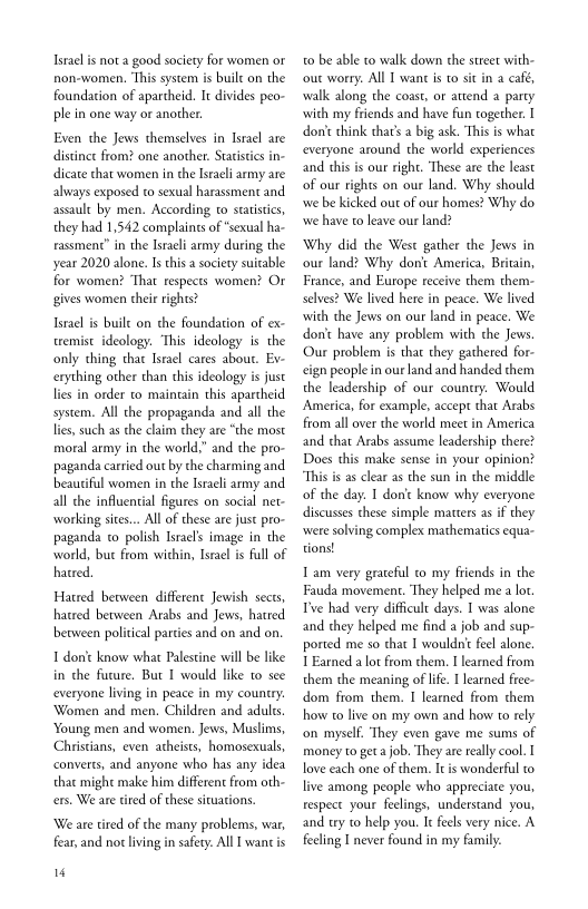 Israelis not a good society for women or
rnon-women. ‘This system is buile on the
foundation of apartheid. It divides peo-
ple in one way or another.

Even the Jews themselves in Israel are
distince from? one another. Statistics in-
dicate that women in the Israeli army are
always exposed to sexual harassment and
assault by men, According to statistics,
they had 1,542 complaints of “sexual ha-
rassment” in the Israeli army during the
year 2020 alone. Is this a society suitable
for women? ‘That respects women? Or
gives women their rights?

Israel is built on che foundation of ex-
tremist ideology. ‘This ideology is the
only thing that Israel cares about. Ev-
cexything other than this ideology is just
lies in order to maintain this apartheid
system. All the propaganda and all the
lies, such as the claim they are “the most
moral army in the world,” and the pro-
paganda carried out by the charming and.
beautiful women in the Israeli army and.
all the influential figures on social net-
working sites... All of these are just pro-
paganda co polish Israels image in the
world, buc from within, Israel is full of
hatred,

Hatred between different Jewish sects,
hatred between Arabs and Jews, hatred
between politcal parties and on and on.
1 don't know what Palestine will be like
in che future. But I would like to see
everyone living in peace in my country.
‘Women and men, Children and aduls
‘Young men and women. Jews, Muslims,
Christians, even atheists, homosexuals,
converts, and anyone who has any idea
thac might make him different from oth-
cers, We are tired of these situations.

‘We are tired of che many problems, war,
fear, and not living in safety. All I wanc is

4“

to be able to walk down the street with-
‘out worry. All T want is to sit in a café,
walk along the coast, or attend a party
‘with my friends and have fun together. I
don't chink that’s a big ask. This is wha
everyone around the world experiences
and this is our right. These are che least
of our rights on our land, Why should
‘we be kicked out of our homes? Why do
wwe have to leave our land?

Why did the West gather the Jews in
our land? Why dont America, Britain,
France, and Europe receive them them-
selves? We lived here in peace. We lived
with the Jews on our land in peace. We
don't have any problem with che Jews
‘Our problem is that they gathered for-
«ign people in ourland and handed them
the leadership of our country. Would
America, for example, accept that Arabs
from all over the world meet in America
and that Arabs assume leadership there?
Does this make sense in your opinion?
“This is as clear as the sun in the middle
of the day. I donic know why everyone
discusses these simple matters as if they
‘were solving complex mathematics equa-

1am very grateful to my friends in the
Fauda movement. ‘They helped me alot.
Tye had very difficult days. I was alone
and they helped me find a job and sup-
ported me so that I wouldnt feel alone.
1 Earned a lot from them. I learned from
them the meaning of life. I learned free-
dom from them. I learned from them
how to live on my own and how to rely
‘on myself. They even gave me sums of
money to get a job. They are really cool. I
love each one of them. It is wonderful to
live among people who appreciate you,
respect your feelings, understand you,
and try to help you. It feels very nice, A
feeling I never found in my family.
